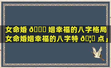 女命婚 🐒 姻幸福的八字格局「女命婚姻幸福的八字特 🦈 点」